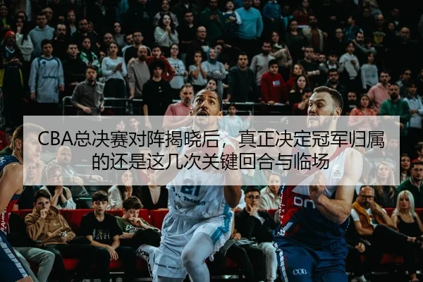 CBA总决赛对阵揭晓后，真正决定冠军归属的还是这几次关键回合与临场